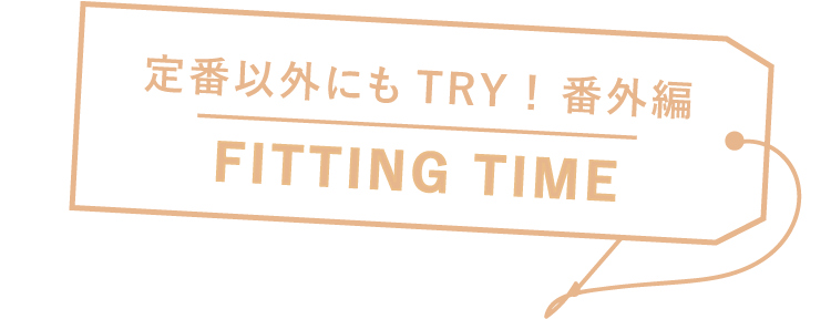 定番以外にもTRY！ 番外編 FITTING TIME