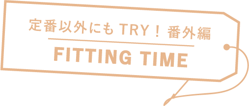 定番以外にもTRY！ 番外編 FITTING TIME