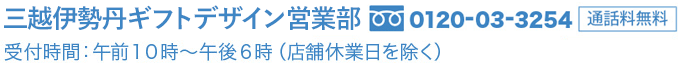 三越伊勢丹 ギフト営業部  0120-03-3254(通話料無料) 受付時間：午前10時から午後6時(店舗休業日を除く)