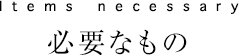 Items necessary　必要なもの