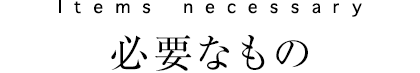 Items necessary　必要なもの