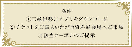 条件　(1)三越伊勢丹アプリをダウンロード　(2)チケットをご購入いただき資料展会場へご来場　(3)該当クーポンのご提示