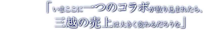 「いまここに一つのコラボが放り込まれたら、三越の売上は大きく変わるだろうな」