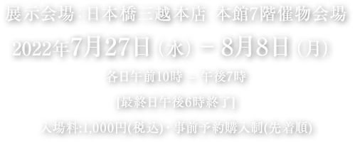 展示会場：日本橋三越本店 本館7階催物会場　2022年7月27日(水曜日)から8月8日(月曜日)　各日午前10時から午後7時　最終日午後6時終了　入場料：1,000円(税込)・事前予約購入(先着順)