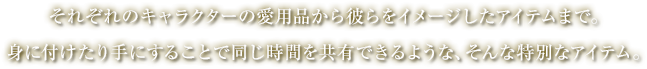 それぞれのキャラクターの愛用品から彼らをイメージしたアイテムまで。身に付けたり手にすることで同じ時間を共有できるような、そんな特別なアイテム。