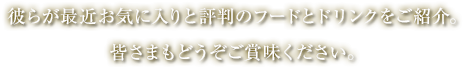 彼らが最近お気に入りと評判のフードとドリンクをご紹介。皆さまもどうぞご賞味ください。