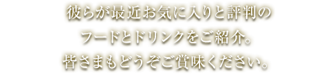 彼らが最近お気に入りと評判のフードとドリンクをご紹介。皆さまもどうぞご賞味ください。