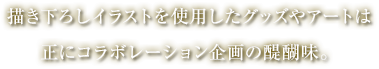 描き下ろしイラストを使用したグッズやアートは正にコラボレーション企画の醍醐味。