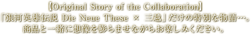 【Original Story of the Collaboration】「銀河英雄伝説 Die Neue These × 三越」だけの特別な物語…。商品と一緒に想像を膨らませながらお楽しみください。