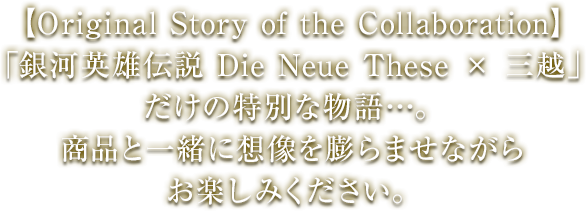 【Original Story of the Collaboration】「銀河英雄伝説 Die Neue These × 三越」だけの特別な物語…。商品と一緒に想像を膨らませながらお楽しみください。