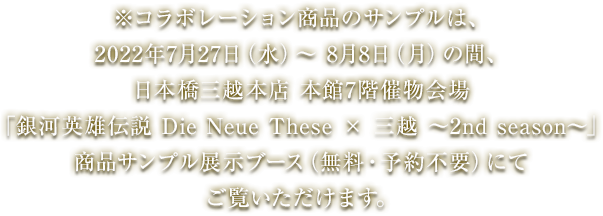 ※コラボレーション商品のサンプルは、2022年7月27日(水曜日)から8月8日(月曜日)の間、日本橋三越本店 本館7階催物会場「銀河英雄伝説 Die Neue These × 三越 〜2nd season〜」商品サンプル展示ブース(無料・予約不要)にてご覧いただけます。
