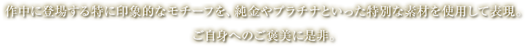 作中に登場する特に印象的なモチーフを、純金やプラチナといった特別な素材を使用して表現。ご自身へのご褒美に是非。