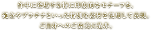 作中に登場する特に印象的なモチーフを、純金やプラチナといった特別な素材を使用して表現。ご自身へのご褒美に是非。
