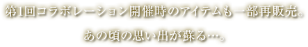 第1回コラボレーション開催時のアイテムも一部再販売。あの頃の思い出が蘇る…。