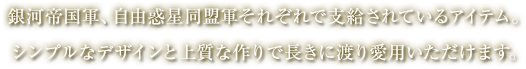 河帝国軍、自由惑星同盟軍それぞれで支給されているアイテム。シンプルなデザインと上質な作りで長きに渡り愛用いただけます。 