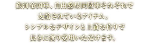 河帝国軍、自由惑星同盟軍それぞれで支給されているアイテム。シンプルなデザインと上質な作りで長きに渡り愛用いただけます。