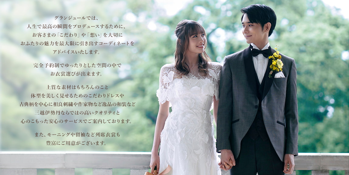 グランジュールでは、人生で最高の瞬間をプロデュースするために、お客さまの「こだわり」や「想い」を大切におふたりの魅力を最大限に引き出すコーディネートをアドバイスいたします。完全予約制でゆったりとした空間の中でお衣裳選びが出来ます。上質な素材はもちろんのこと体型を美しく見せるためのこだわりドレスや古典柄を中心に相良刺繍や作家物など逸品の和装など三越伊勢丹ならではの高いクオリティと心のこもった安心のサービスでご案内しております。また、モーニングや留袖など列席衣裳も豊富にご用意がございます。