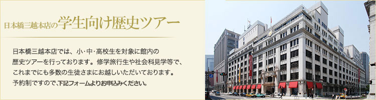 日本橋三越本店の歴史ツアー 日本橋三越本店では、小・中・高校生を対象に館内の歴史ツアーを行っております。修学旅行生や社会科見学等で、これまでにも多数の生徒さまにお越しいただいております。予約制ですので、ご希望日時をご指定のうえ、ご来店ください。