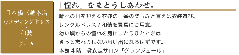日本橋三越本店　ウエディングドレス・和装・ブーケ　「憧れ」をまとうしあわせ。　晴れの日を迎える花嫁の一番の楽しみと言えば衣装選び。レンタルドレス/和装を豊富にご用意。幼い頃からの憧れを身にまとうひとときはきっと忘れられない思い出になるはずです。　本館4階　貸衣装サロン「グランジュール」