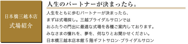 日本橋三越本店　式場紹介　人生のパートナーが決まったら。　人生をともに歩むパートナーが決まったら、まずは式場探し。三越ブライダルサロンではおふたりの門出に最適な式場を各種ご案内しております。みなさまの憧れを、夢を、何なりとお聞かせください。　日本橋三越本店本館5階ギフトサロン ブライダルサロン