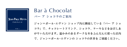 Bar a Chocolat バー ア ショコラのご案内 ジャン＝ポール･エヴァン ショップ内に隣接している「バー ア ショコラ」で、チョコレートドリンク、ショコラ、ケーキなどをお召しあがりいただけます。温かみのあるダークな木をふんだんに使った店内で、ジャン＝ポール･エヴァンの ショコラの世界をご堪能ください。