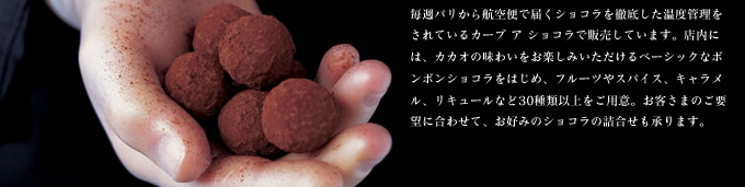 毎週パリから航空便で届くショコラを 徹底した温度管理をされているカーブ ア ショコラで販売しています。店内には、カカオの味わいをお楽しみいただけるベーシックなボンボンショコラをはじめ、フルーツやスパイス、キャラメル、リキュールなど30種類以上をご用意。お客さまのご要望に合わせて、お好みのショコラの詰合せも承ります。