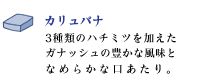 カリュパナ
3種類のハチミツを加えたガナッシュの豊かな風味となめらかな口あたり。