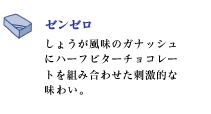 ゼンゼロ
しょうが風味のガナッシュにハーフビターチョコレートを組み合わせた刺激的な味わい。