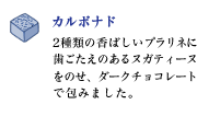 カルボナド
2種類の香ばしいプラリネに歯ごたえのあるヌガティーヌをのせ、ダークチョコレートで包みました。
