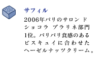 サフィル
2006年パリのサロン ド ショコラ プラリネ部門1位。パリパリ食感のある
ビスキュイに合わせたヘーゼルナッツクリーム。