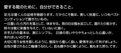 愛する靴のために、自分ができること。
足元は履く人の品格を物語ります。だからこそ靴は、美しく快適に、いつもベストコンディションで履きたいもの。
一日履いたら汚れを落として、休ませる。雨の日は撥水加工して、濡れたら乾かす。
時々は靴に栄養を与えて、ていねいに磨く。
お手入れの基本は、実にシンプル。日頃の思いやりやちょっとした心遣いが、あればいいのです。
大切に思う女性を慈しむように、普段から優しく扱い、愛情を注いであげましょう。
女性が愛されるとご機嫌うるわしく、肌も艶やかに輝くように、靴もまた然り、です。