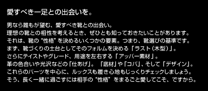 愛すべき一足との出会いを。
男なら誰もが望む、愛すべき靴との出会い。
理想の靴との相性を考えるとき、ぜひとも知っておきたいことがあります。
それは、靴の“性格”を決めるいくつかの要素。つまり、靴選びの基準です。
まず、靴づくりの土台としてそのフォルムを決める「ラスト（木型）」。
さらにテイストやグレード、用途を左右する「アッパー素材」。
革の色合いや光沢などの「仕あげ」。「底材」や「コバ」、そして「デザイン」。
これらのパーツを中心に、ルックスも履き心地もじっくりチェックしましょう。
そう、長く一緒に過ごすには相手の“性格”をまるごと愛してこそ、ですから。