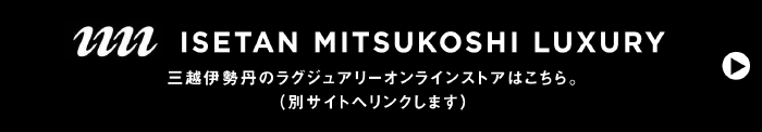 ISETAN MITSUKOSHI LUXURY 伊勢丹三越のラグジュアリーオンラインストアはこちら。（別サイトへリンクします）