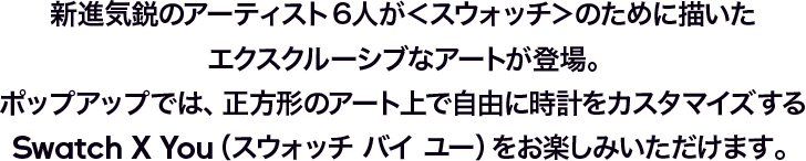 新進気鋭のアーティスト6人が＜スウォッチ＞のために描いたエクスクルーシブなアートが登場。ポップアップでは、正方形のアート上で自由に時計をカスタマイズするSwatch X You（スウォッチ バイ ユー）をお楽しみいただけます。