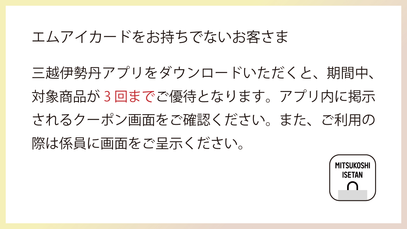 エムアイカードをお持ちでないお客さま 三越伊勢丹アプリをダウンロードいただくと、期間中対象商品3回までご優待となります。