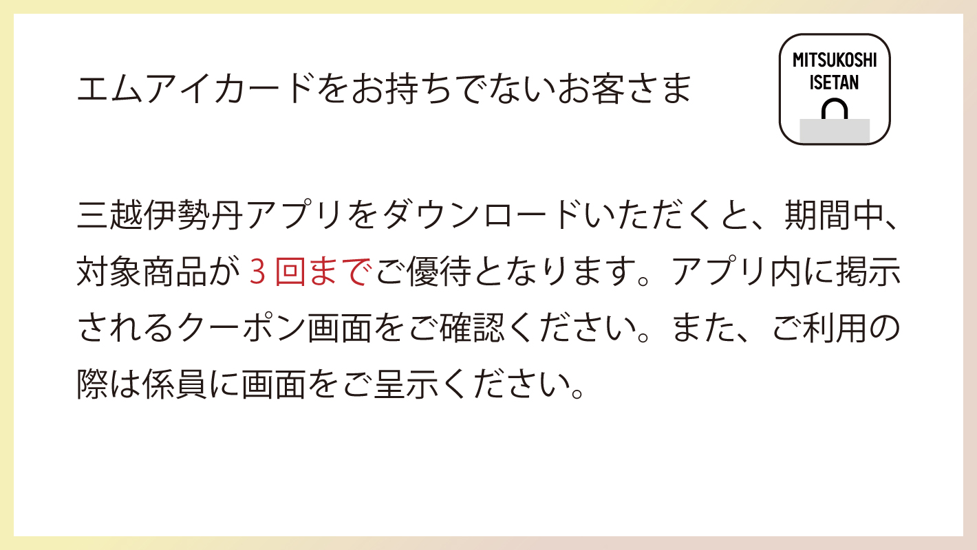 エムアイカードをお持ちでないお客さま 三越伊勢丹アプリをダウンロードいただくと、期間中対象商品3回までご優待となります。