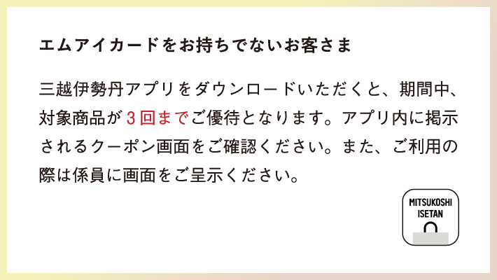 エムアイカードをお持ちでないお客さま 三越伊勢丹アプリをダウンロードいただくと、期間中対象商品3回までご優待となります。
