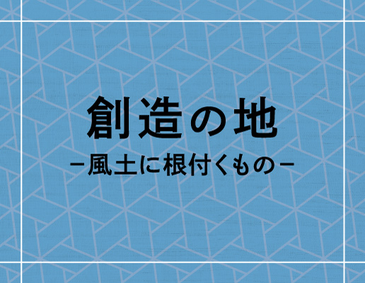 創造の地 −風土に根付くもの−