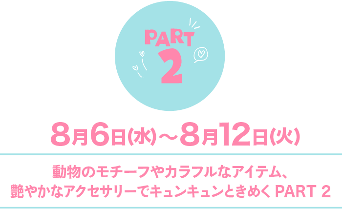 Part2 8月6日(水)〜8月12日(火) 動物のモチーフやカラフルなアイテム、艶やかなアクセサリーでキュンキュンときめくPART2