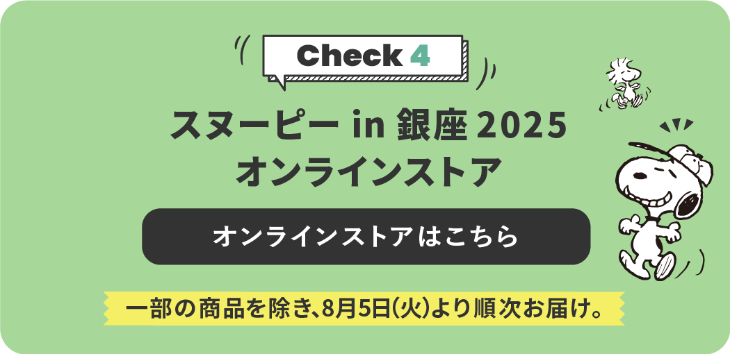 Check 4 スヌーピー in 銀座 2025 オンラインストア オンラインストアはこちら 一部の商品を除き、8月5日（火）より順次お届け。