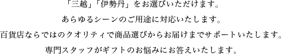 「三越」「伊勢丹」をお選びいただけます。あらゆるシーンのご用途に対応いたします。百貨店ならではのクオリティで商品選びからお届けまでサポートいたします。専門スタッフがギフトのお悩みにお答えいたします。