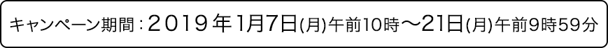 キャンペーン期間：2019年1月7日(月曜日)午前10時から21日(月曜日)午前9時59分